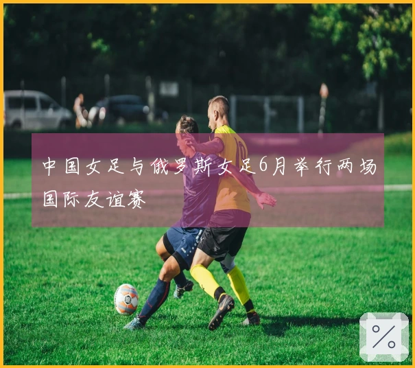 中国女足与俄罗斯女足6月举行两场国际友谊赛