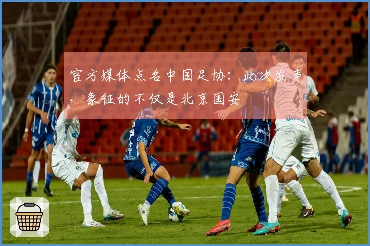 官方媒体点名中国足协：此次发声，象征的不仅是北京国安