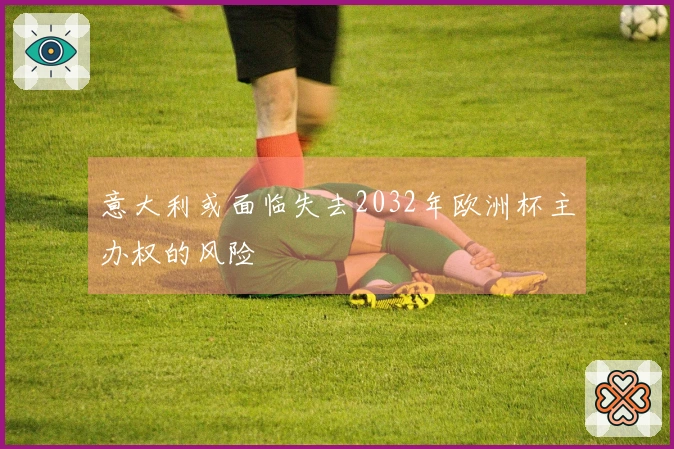 意大利或面临失去2032年欧洲杯主办权的风险