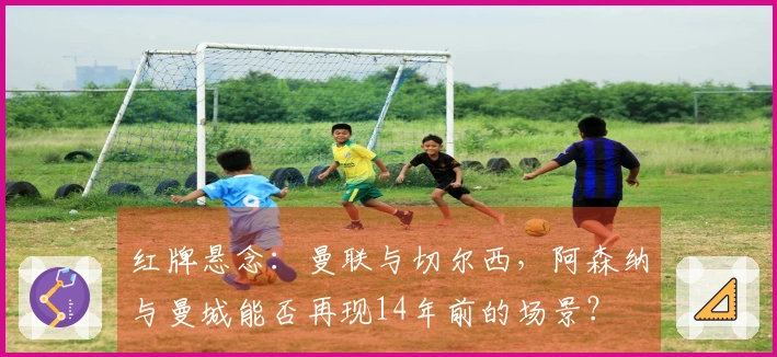红牌悬念：曼联与切尔西，阿森纳与曼城能否再现14年前的场景？