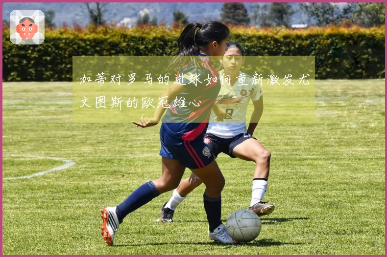 加蒂对罗马的进球如何重新激发尤文图斯的欧冠雄心