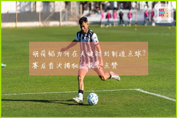 胡荷韬为何在关键时刻制造点球？赛后首次揭秘，获众点赞