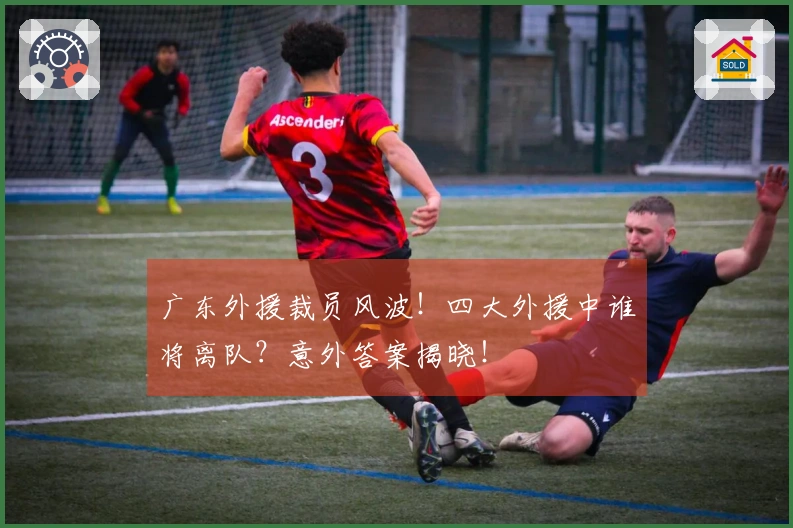广东外援裁员风波！四大外援中谁将离队？意外答案揭晓！