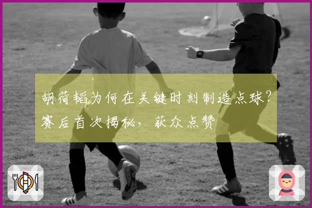 胡荷韬为何在关键时刻制造点球？赛后首次揭秘，获众点赞