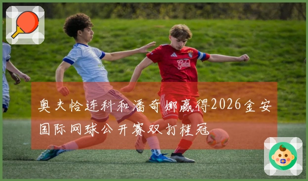 奥夫恰连科和潘奇娜赢得2026金安国际网球公开赛双打桂冠
