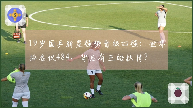 19岁国乒新星强势晋级四强：世界排名仅484，背后有王皓扶持？